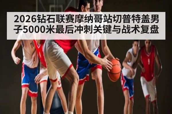 2026钻石联赛摩纳哥站切普特盖男子5000米最后冲刺关键与战术复盘
