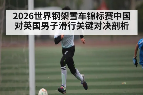 2026世界钢架雪车锦标赛中国对英国男子滑行关键对决剖析